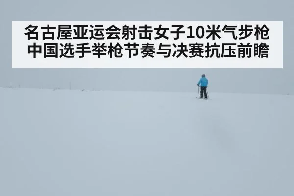 名古屋亚运会射击女子10米气步枪 中国选手举枪节奏与决赛抗压前瞻