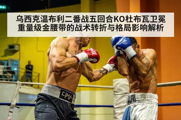 乌西克温布利二番战五回合KO杜布瓦卫冕重量级金腰带的战术转折与格局影响解析